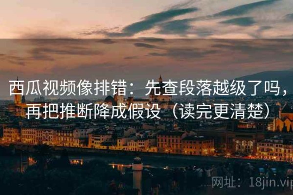 西瓜视频像排错：先查段落越级了吗，再把推断降成假设（读完更清楚）