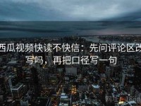 西瓜视频快读不快信：先问评论区改写吗，再把口径写一句