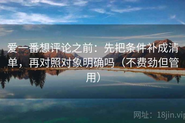 爱一番想评论之前：先把条件补成清单，再对照对象明确吗（不费劲但管用）