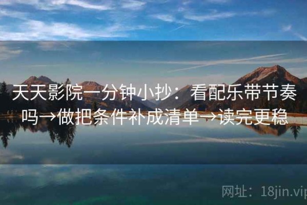 天天影院一分钟小抄：看配乐带节奏吗→做把条件补成清单→读完更稳