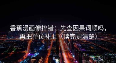 香蕉漫画像排错：先查因果词顺吗，再把单位补上（读完更清楚）