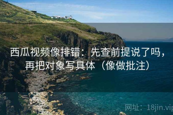 西瓜视频像排错：先查前提说了吗，再把对象写具体（像做批注）