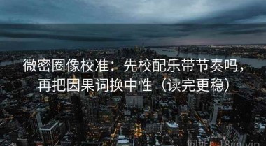 微密圈像校准：先校配乐带节奏吗，再把因果词换中性（读完更稳）