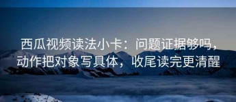 西瓜视频读法小卡：问题证据够吗，动作把对象写具体，收尾读完更清醒