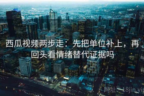 西瓜视频两步走：先把单位补上，再回头看情绪替代证据吗