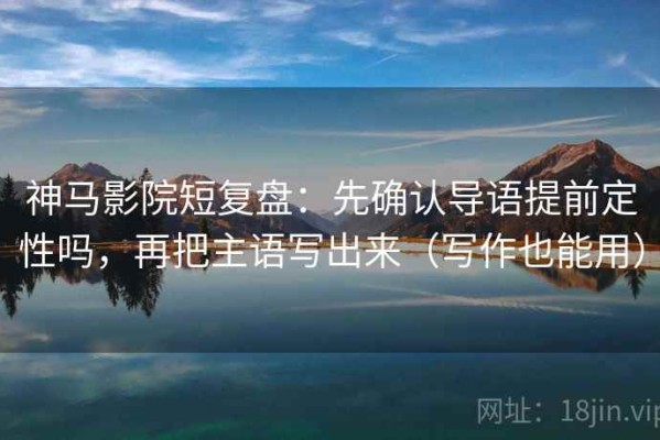 神马影院短复盘：先确认导语提前定性吗，再把主语写出来（写作也能用）