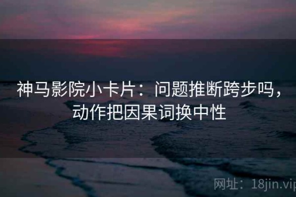 神马影院小卡片：问题推断跨步吗，动作把因果词换中性