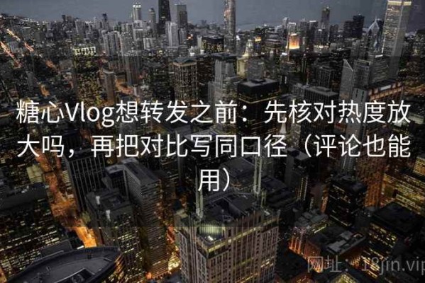 糖心Vlog想转发之前：先核对热度放大吗，再把对比写同口径（评论也能用）