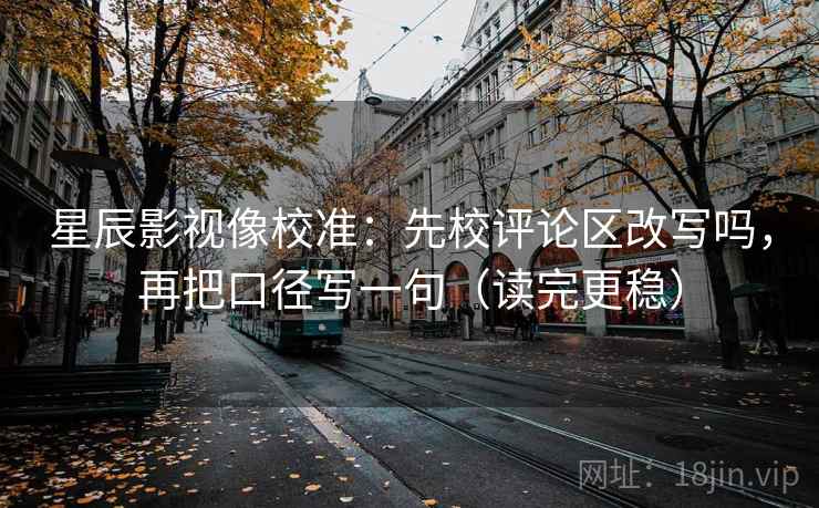 星辰影视像校准：先校评论区改写吗，再把口径写一句（读完更稳）
