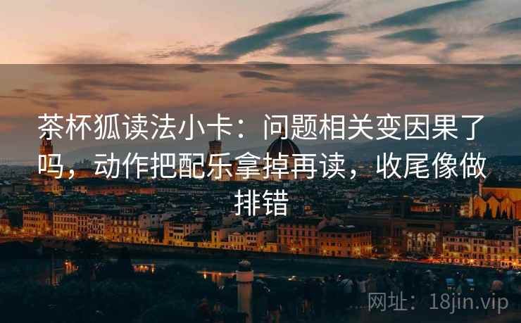茶杯狐读法小卡：问题相关变因果了吗，动作把配乐拿掉再读，收尾像做排错