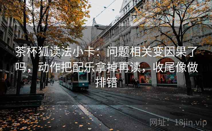 茶杯狐读法小卡：问题相关变因果了吗，动作把配乐拿掉再读，收尾像做排错