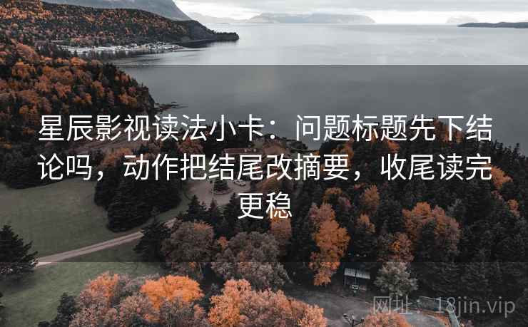 星辰影视读法小卡：问题标题先下结论吗，动作把结尾改摘要，收尾读完更稳