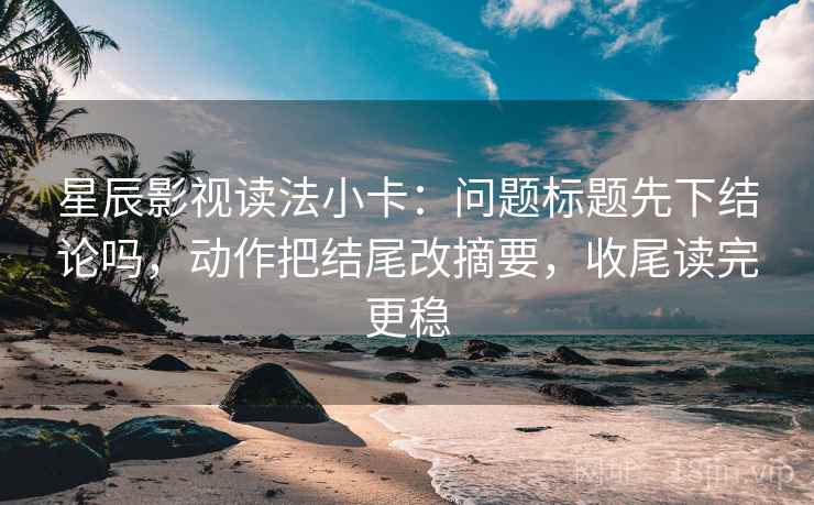 星辰影视读法小卡：问题标题先下结论吗，动作把结尾改摘要，收尾读完更稳