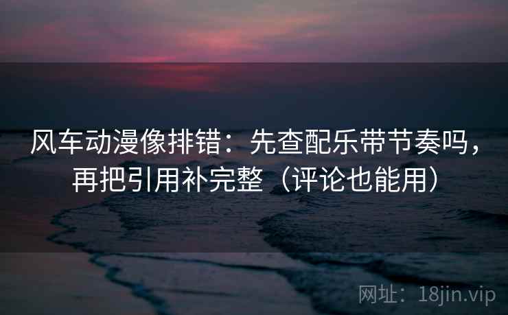 风车动漫像排错：先查配乐带节奏吗，再把引用补完整（评论也能用）