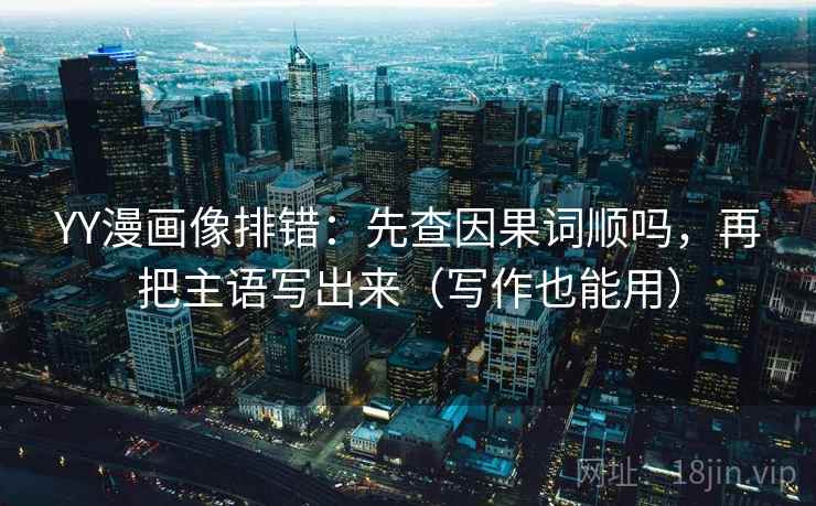 YY漫画像排错：先查因果词顺吗，再把主语写出来（写作也能用）