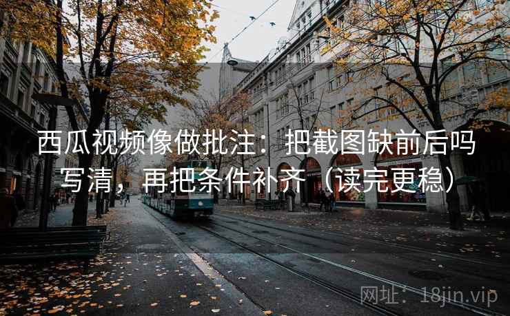 西瓜视频像做批注：把截图缺前后吗写清，再把条件补齐（读完更稳）