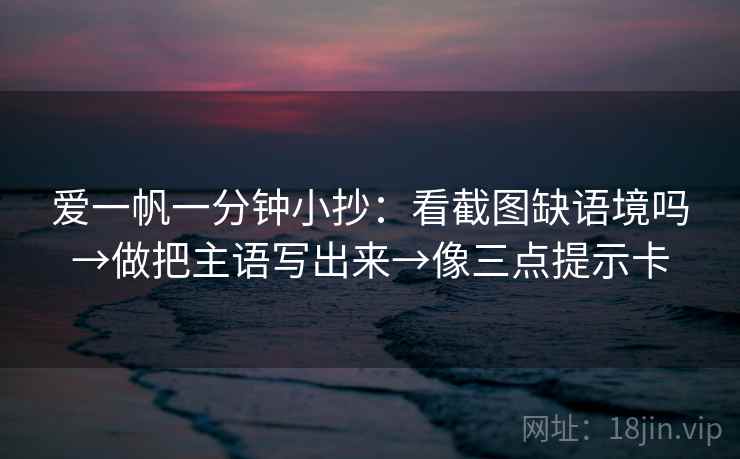 爱一帆一分钟小抄：看截图缺语境吗→做把主语写出来→像三点提示卡