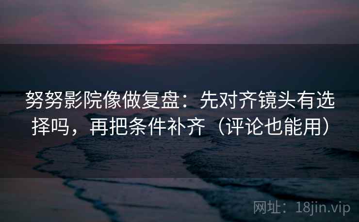 努努影院像做复盘：先对齐镜头有选择吗，再把条件补齐（评论也能用）
