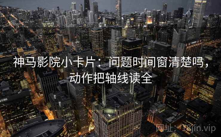 神马影院小卡片：问题时间窗清楚吗，动作把轴线读全
