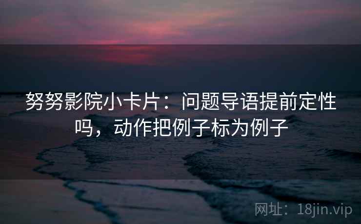 努努影院小卡片：问题导语提前定性吗，动作把例子标为例子