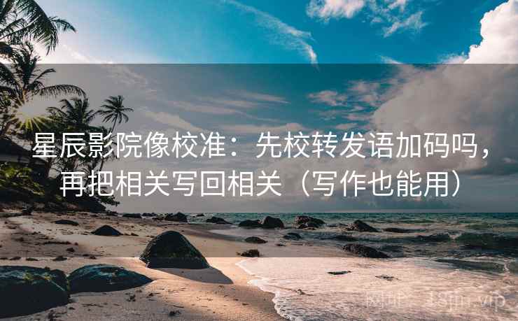 星辰影院像校准：先校转发语加码吗，再把相关写回相关（写作也能用）