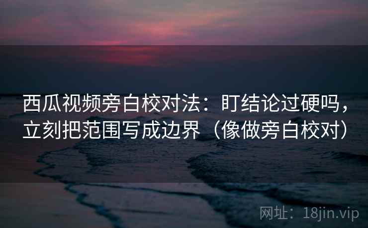 西瓜视频旁白校对法：盯结论过硬吗，立刻把范围写成边界（像做旁白校对）