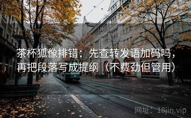 茶杯狐像排错：先查转发语加码吗，再把段落写成提纲（不费劲但管用）